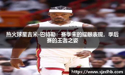 热火球星吉米-巴特勒：赛季末的耀眼表现，季后赛的王者之姿